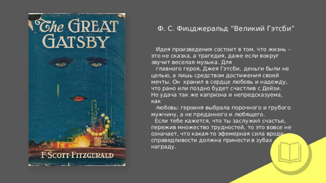 Ф.  С.  Фицджеральд  “Великий  Гэтсби” Идея  произведения состоит  в  том,  что  жизнь  –  это  не  сказка, а  трагедия,  даже  если  вокруг  звучит  веселая  музыка.  Для главного  героя,  Джея  Гэтсби,  деньги  были  не  целью,  а  лишь средством  достижения своей  мечты.  Он  хранил  в  сердце любовь  и  надежду,  что  рано  или  поздно  будет  счастлив  с Дейзи.  Но  удача  так  же  капризна  и  непредсказуема,  как любовь:  героиня  выбрала  порочного  и  грубого  мужчину,  а  не преданного  и  любящего. Если  тебе  кажется,  что  ты  заслужил  счастье,  пережив множество  трудностей,  то  это  вовсе  не  означает,  что  какая- то эфемерная  сила  вроде  справедливости  должна  принести в зубах  награду. 
