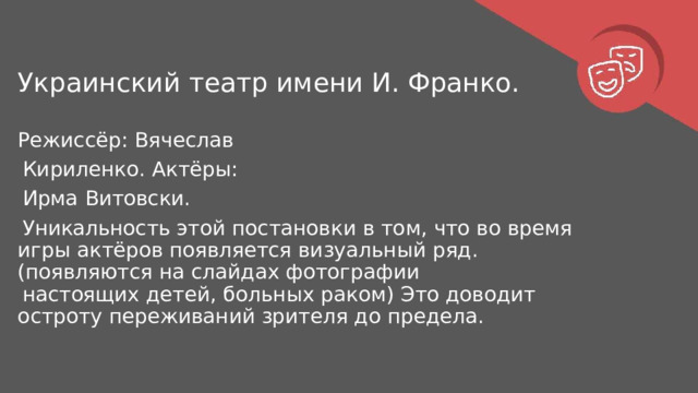 Украинский  театр  имени  И.  Франко. Режиссёр:  Вячеслав  Кириленко. Актёры:  Ирма  Витовски. Уникальность  этой  постановки  в  том,  что  во  время  игры  актёров появляется  визуальный  ряд.  (появляются  на  слайдах  фотографии настоящих  детей,  больных  раком)  Это  доводит  остроту  переживаний зрителя  до  предела. 
