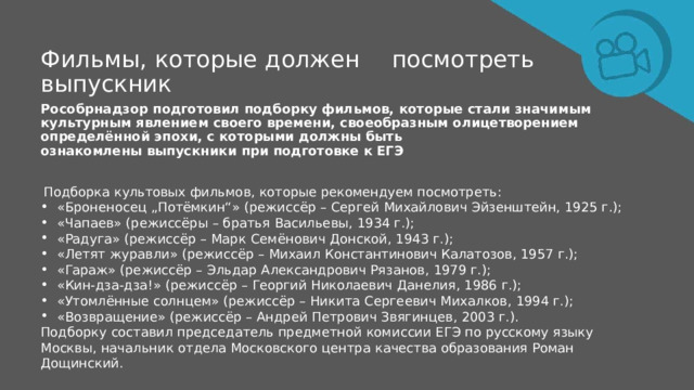 Фильмы,  которые  должен  посмотреть выпускник Рособрнадзор  подготовил  подборку  фильмов,  которые  стали  значимым  культурным  явлением  своего времени,  своеобразным  олицетворением  определённой  эпохи,  с  которыми  должны быть ознакомлены  выпускники  при  подготовке  к  ЕГЭ Подборка  культовых  фильмов,  которые  рекомендуем  посмотреть: «Броненосец  „Потёмкин“»  (режиссёр  –  Сергей  Михайлович  Эйзенштейн,  1925  г.); «Чапаев»  (режиссёры  –  братья  Васильевы,  1934  г.); «Радуга»  (режиссёр  –  Марк  Семёнович  Донской,  1943  г.); «Летят  журавли»  (режиссёр  –  Михаил  Константинович  Калатозов,  1957  г.); «Гараж»  (режиссёр  –  Эльдар  Александрович  Рязанов,  1979  г.); «Кин- дза-дза!»  (режиссёр  –  Георгий  Николаевич  Данелия,  1986  г.); «Утомлённые  солнцем»  (режиссёр  –  Никита  Сергеевич  Михалков,  1994  г.); «Возвращение»  (режиссёр  –  Андрей  Петрович  Звягинцев,  2003  г.). Подборку  составил  председатель  предметной  комиссии  ЕГЭ  по  русскому  языку  Москвы,  начальник  отдела Московского  центра  качества  образования  Роман  Дощинский. 