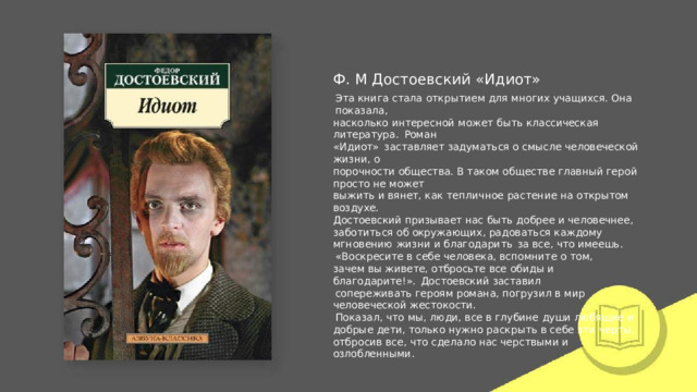 Ф.  М  Достоевский  «Идиот» Эта  книга  стала  открытием  для  многих  учащихся.  Она  показала, насколько  интересной  может  быть  классическая  литература.  Роман «Идиот»  заставляет  задуматься  о  смысле  человеческой жизни,  о порочности  общества.  В  таком  обществе  главный  герой  просто  не  может выжить  и  вянет,  как  тепличное  растение  на  открытом  воздухе. Достоевский  призывает  нас  быть  добрее и человечнее,  заботиться  об окружающих,  радоваться  каждому  мгновению  жизни  и  благодарить  за все,  что  имеешь. «Воскресите  в  себе  человека,  вспомните  о  том,  зачем  вы  живете, отбросьте  все  обиды  и  благодарите!».  Достоевский  заставил сопереживать  героям  романа,  погрузил  в  мир  человеческой жестокости. Показал,  что  мы,  люди,  все  в  глубине  души  любящие  и  добрые  дети, только  нужно  раскрыть  в  себе  эти  черты,  отбросив  все,  что  сделало  нас черствыми  и  озлобленными. 