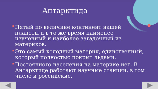 Антарктида Пятый по величине континент нашей планеты и в то же время наименее изученный и наиболее загадочный из материков. Это самый холодный материк, единственный, который полностью покрыт льдами. Постоянного населения на материке нет. В Антарктиде работают научные станции, в том числе и российские . 