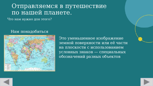 Отправляемся в путешествие по нашей планете. Что нам нужно для этого? Нам понадобиться карта Это уменьшенное изображение земной поверхности или её части на плоскости с использованием условных знаков — специальных обозначений разных объектов  
