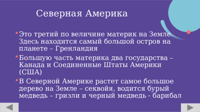 Северная Америка Это третий по величине материк на Земле. Здесь находится самый большой остров на планете – Гренландия Большую часть материка два государства – Канада и Соединенные Штаты Америки (США) В Северной Америке растет самое большое дерево на Земле – секвойя, водится бурый медведь – гризли и черный медведь - барибал  