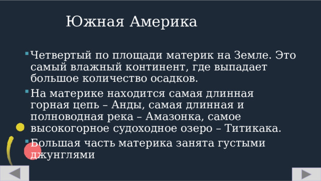 Южная Америка Четвертый по площади материк на Земле. Это самый влажный континент, где выпадает большое количество осадков. На материке находится самая длинная горная цепь – Анды, самая длинная и полноводная река – Амазонка, самое высокогорное судоходное озеро – Титикака. Большая часть материка занята густыми джунглями  