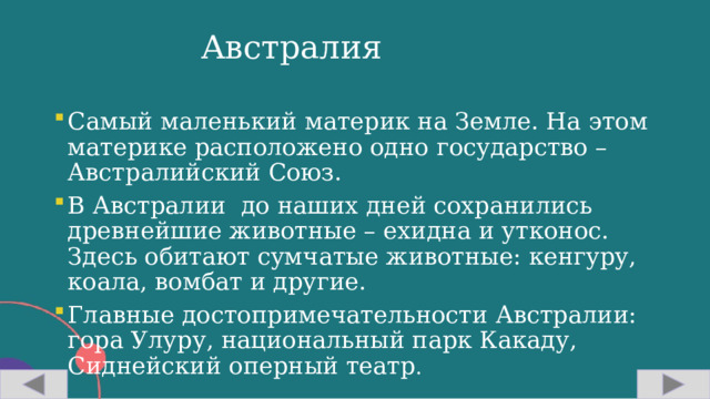 Австралия Самый маленький материк на Земле. На этом материке расположено одно государство – Австралийский Союз. В Австралии до наших дней сохранились древнейшие животные – ехидна и утконос. Здесь обитают сумчатые животные: кенгуру, коала, вомбат и другие. Главные достопримечательности Австралии: гора Улуру, национальный парк Какаду, Сиднейский оперный театр . 