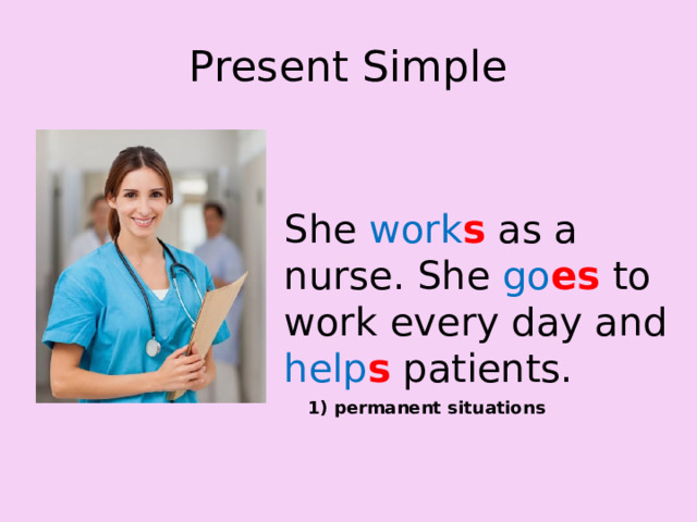 Present Simple She work s as a nurse. She go es to work every day and help s  patients. 1) permanent situations 