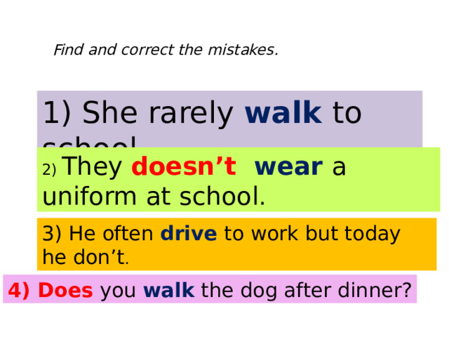 Find and correct the mistakes. 1) She rarely walk to school . 2) They doesn’t wear a uniform at school . 3) He often drive to work but today he don’t . 4) Does yo u walk the dog after dinner ? 