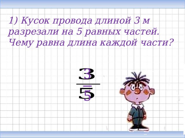 1) Кусок провода длиной 3 м разрезали на 5 равных частей. Чему равна длина каждой части?   