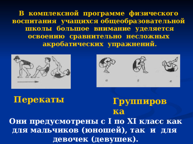В комплексной программе физического воспитания учащихся общеобразовательной школы большое внимание уделяется освоению сравнительно несложных акробатических упражнений. Перекаты Группировка Они предусмотрены с I по XI класс как для мальчиков (юношей), так и для девочек (девушек). 