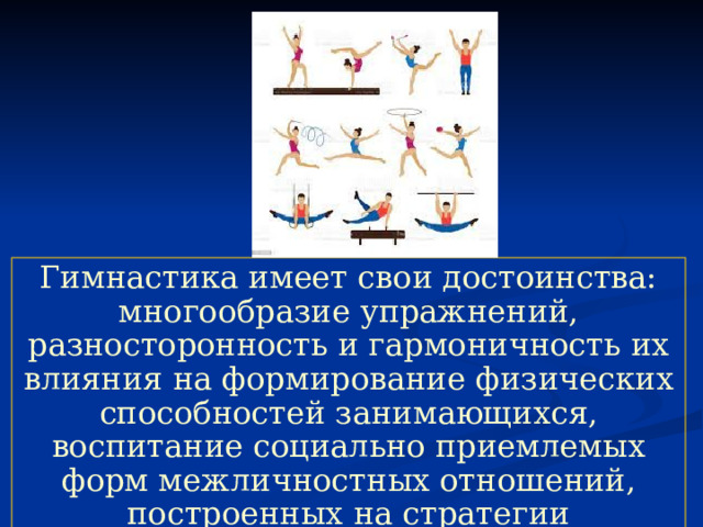 Гимнастика имеет свои достоинства: многообразие упражнений, разносторонность и гармоничность их влияния на формирование физических способностей занимающихся, воспитание социально приемлемых форм межличностных отношений, построенных на стратегии партнерства и сотрудничества. 