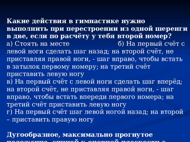 Какие действия в гимнастике нужно выполнить при перестроении из одной шеренги в две, если по расчёту у тебя второй номер? а) Стоять на месте б) На первый счёт с левой ноги сделать шаг назад; на второй счёт, не приставляя правой ноги, - шаг вправо, чтобы встать в затылок первому номеру; на третий счёт приставить левую ногу в) На первый счёт с левой ноги сделать шаг вперёд; на второй счёт, не приставляя правой ноги, - шаг вправо, чтобы встать впереди первого номера; на третий счёт приставить левую ногу г) На первый счёт шаг левой ногой назад; на второй – приставить правую ногу Дугообразное, максимально прогнутое положение спиной к опорной плоскости с опорой руками и ногами, в гимнастике называется… а) Стойка б) «Мост» в) Переворот г) «Шпагат» 