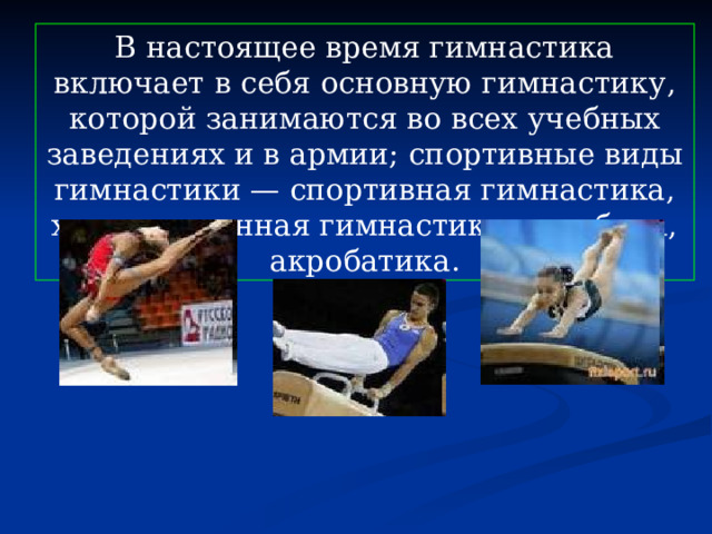 В настоящее время гимнастика включает в себя основную гимнастику, которой занимаются во всех учебных заведениях и в армии; спортивные виды гимнастики — спортивная гимнастика, художественная гимнастика, аэробика, акробатика. 