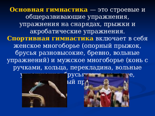 Основная гимнастика  — это строевые и общеразвивающие упражнения, упражнения на снарядах, прыжки и акробатические упражнения. Спортивная гимнастика  включает в себя женское многоборье (опорный прыжок, брусья разновысокие, бревно, вольные упражнений) и мужское многоборье (конь с ручками, кольца, перекладина, вольные упражнения, брусья параллельные, опорный прыжок). 