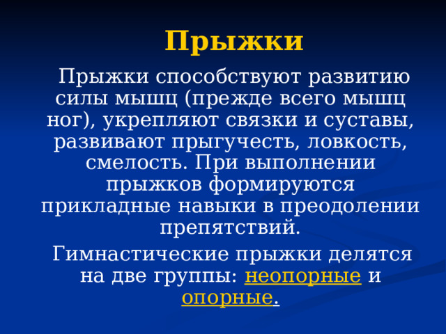 Прыжки  Прыжки способствуют развитию силы мышц (прежде всего мышц ног), укрепляют связки и суставы, развивают прыгучесть, ловкость, смелость. При выполнении прыжков формируются прикладные навыки в преодолении препятствий.  Гимнастические прыжки делятся на две группы: неопорные и опорные .  