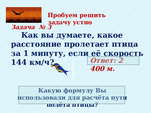 Пробуем решить задачу устно Задача № 3  Как вы думаете, какое расстояние пролетает птица за 1 минуту, если её скорость 144 км/ч?  Ответ: 2 400 м. Какую формулу Вы использовали для расчёта пути полёта птицы? 