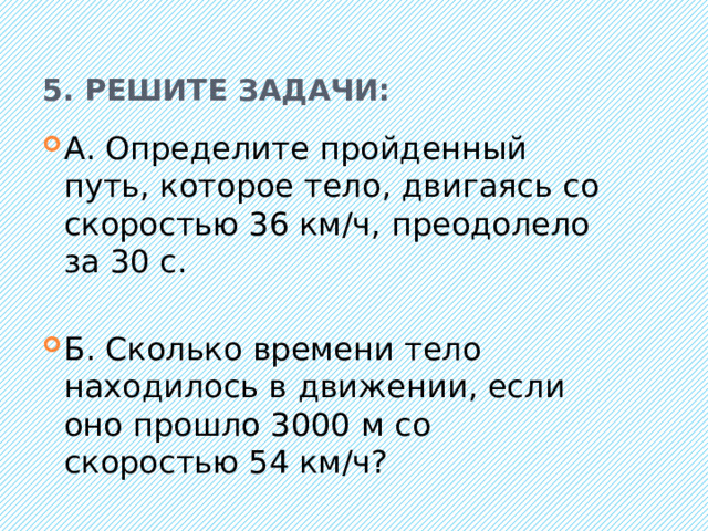 5. Решите задачи: А. Определите пройденный путь, которое тело, двигаясь со скоростью 36 км/ч, преодолело за 30 с. Б. Сколько времени тело находилось в движении, если оно прошло 3000 м со скоростью 54 км/ч? 