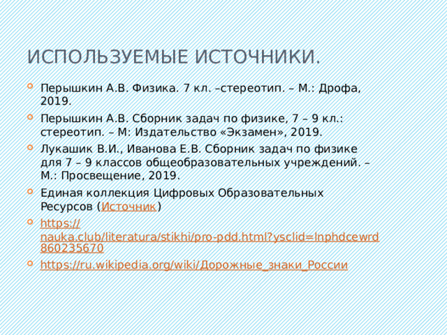 Используемые источники. Перышкин А.В. Физика. 7 кл. –стереотип. – М.: Дрофа, 2019. Перышкин А.В. Сборник задач по физике, 7 – 9 кл.: стереотип. – М: Издательство «Экзамен», 2019. Лукашик В.И., Иванова Е.В. Сборник задач по физике для 7 – 9 классов общеобразовательных учреждений. – М.: Просвещение, 2019. Единая коллекция Цифровых Образовательных Ресурсов ( Источник ) https:// nauka.club/literatura/stikhi/pro-pdd.html?ysclid=lnphdcewrd860235670 https://ru.wikipedia.org/wiki/ Дорожные_знаки_России 