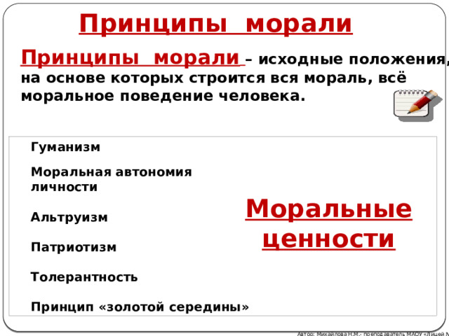 Принципы морали Принципы морали  – исходные положения, на основе которых строится вся мораль, всё моральное поведение человека. Гуманизм  Моральная автономия личности  Альтруизм  Патриотизм  Толерантность  Принцип «золотой середины» Моральные ценности Автор: Михайлова Н.М.- преподаватель МАОУ «Лицей № 21» 