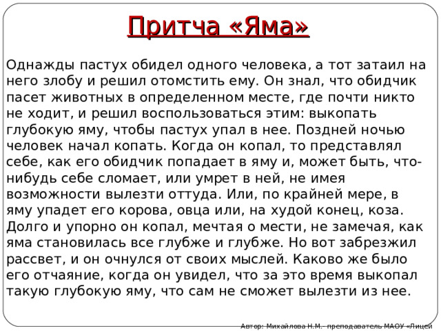 Притча «Яма» Однажды пастух обидел одного человека, а тот затаил на него злобу и решил отомстить ему. Он знал, что обидчик пасет животных в определенном месте, где почти никто не ходит, и решил воспользоваться этим: выкопать глубокую яму, чтобы пастух упал в нее. Поздней ночью человек начал копать. Когда он копал, то представлял себе, как его обидчик попадает в яму и, может быть, что-нибудь себе сломает, или умрет в ней, не имея возможности вылезти оттуда. Или, по крайней мере, в яму упадет его корова, овца или, на худой конец, коза. Долго и упорно он копал, мечтая о мести, не замечая, как яма становилась все глубже и глубже. Но вот забрезжил рассвет, и он очнулся от своих мыслей. Каково же было его отчаяние, когда он увидел, что за это время выкопал такую глубокую яму, что сам не сможет вылезти из нее. Автор: Михайлова Н.М.- преподаватель МАОУ «Лицей № 21» 