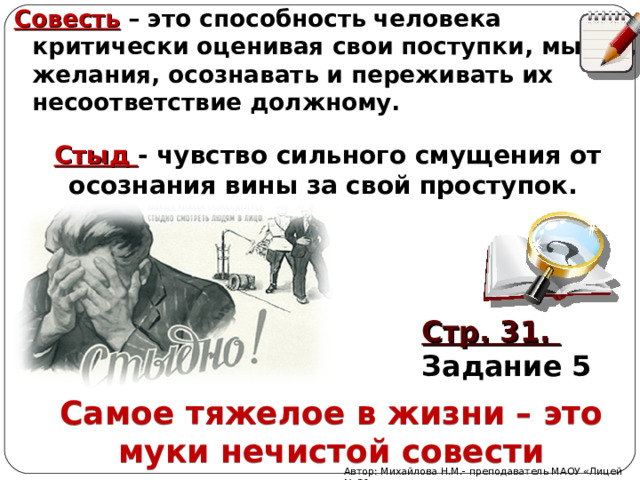 Совесть – это способность человека критически оценивая свои поступки, мысли, желания, осознавать и переживать их несоответствие должному. Стыд - чувство сильного смущения от осознания вины за свой проступок. Стр. 31. Задание 5 Самое тяжелое в жизни – это муки нечистой совести Автор: Михайлова Н.М.- преподаватель МАОУ «Лицей № 21» 