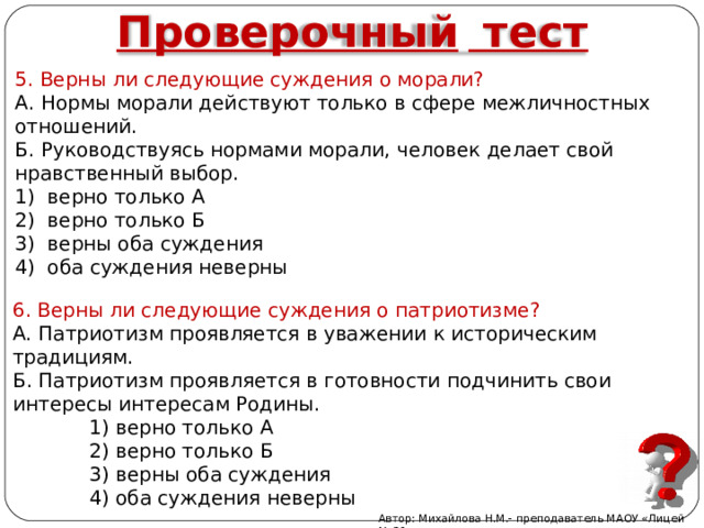 Проверочный  тест 5. Верны ли следующие суждения о морали? А. Нормы морали действуют только в сфере межличностных отношений. Б. Руководствуясь нормами морали, человек делает свой нравственный выбор. 1) верно только А 2) верно только Б 3) верны оба суждения 4) оба суждения неверны 6. Верны ли следующие суждения о патриотизме? А. Патриотизм проявляется в уважении к историческим традициям. Б. Патриотизм проявляется в готовности подчинить свои интересы интересам Родины.    1) верно только А    2) верно только Б    3) верны оба суждения    4) оба суждения неверны Автор: Михайлова Н.М.- преподаватель МАОУ «Лицей № 21» 