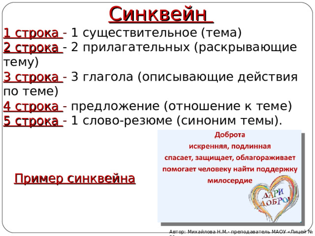 Синквейн 1 строка - 1 существительное (тема) 2 строка - 2 прилагательных (раскрывающие тему) 3 строка - 3 глагола (описывающие действия по теме) 4 строка - предложение (отношение к теме) 5 строка - 1 слово-резюме (синоним темы). Пример синквейна Автор: Михайлова Н.М.- преподаватель МАОУ «Лицей № 21» 