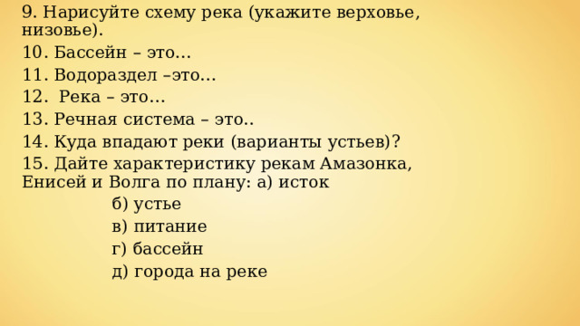 9. Нарисуйте схему река (укажите верховье, низовье). 10. Бассейн – это… 11. Водораздел –это… 12. Река – это… 13. Речная система – это.. 14. Куда впадают реки (варианты устьев)? 15. Дайте характеристику рекам Амазонка, Енисей и Волга по плану: а) исток  б) устье  в) питание  г) бассейн  д) города на реке 