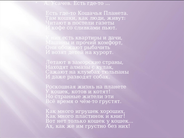 А. Усачев. Есть где-то ...     Есть где-то Кошачья Планета.   Там кошки, как люди, живут:   Читают в постели газеты   И кофе со сливками пьют.    У них есть квартиры и дачи,   Машины и прочий комфорт,   Они обожают рыбачить   И возят детей на курорт.    Летают в заморские страны,   Находят алмазы с кулак,   Сажают на клумбах тюльпаны   И даже разводят собак.    Роскошная жизнь на планете   У кошек, котов и котят!   Но странные жители эти   Всё время о чём-то грустят.    Как много игрушек хороших,   Как много пластинок и книг!   Вот нет только кошек у кошек...   Ах, как же им грустно без них! 