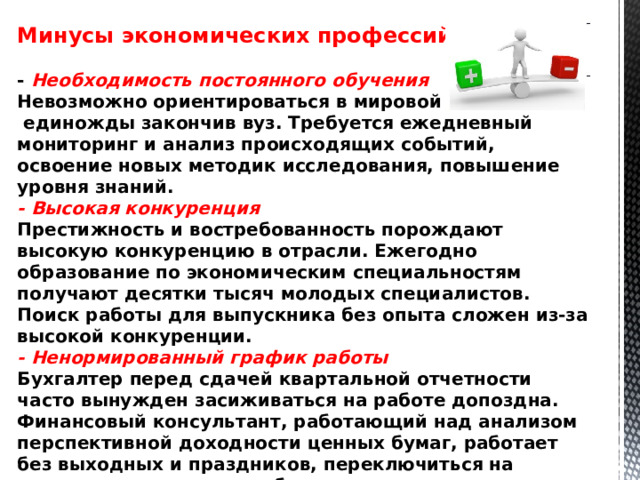 Минусы экономических профессий:  - Необходимость постоянного обучения Невозможно ориентироваться в мировой экономике,  единожды закончив вуз. Требуется ежедневный мониторинг и анализ происходящих событий, освоение новых методик исследования, повышение уровня знаний.  - Высокая конкуренция Престижность и востребованность порождают высокую конкуренцию в отрасли. Ежегодно образование по экономическим специальностям получают десятки тысяч молодых специалистов. Поиск работы для выпускника без опыта сложен из-за высокой конкуренции.  - Ненормированный график работы Бухгалтер перед сдачей квартальной отчетности часто вынужден засиживаться на работе допоздна. Финансовый консультант, работающий над анализом перспективной доходности ценных бумаг, работает без выходных и праздников, переключиться на повседневные дела ему бывает не просто сложно, но и некогда.  -Стрессы  Из-за работы в рамках жестких временных ограничений и высокого уровня ответственности экономисты часто испытывают стресс. 