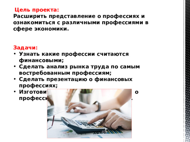  Цель проекта: Расширить представление о профессиях и ознакомиться с различными профессиями в сфере экономики.    Задачи: Узнать какие профессии считаются финансовыми; Сделать анализ рынка труда по самым востребованным профессиям; Сделать презентацию о финансовых профессиях; Изготовить информационную газету о профессиях связанных с финансами. 