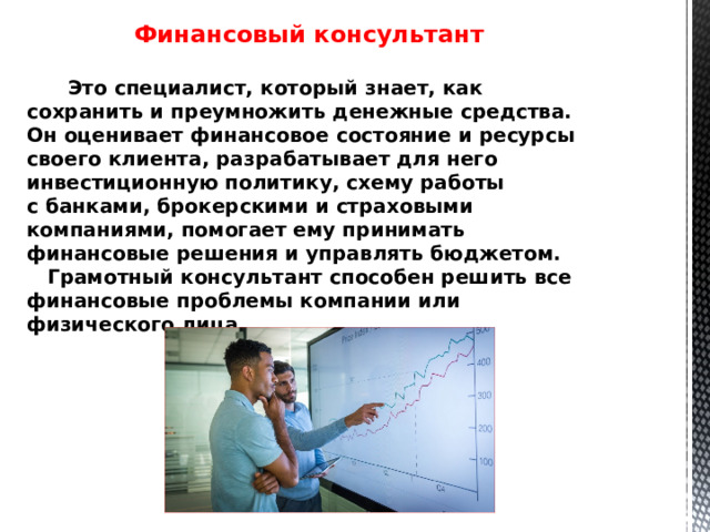 Финансовый консультант   Это специалист, который знает, как сохранить и преумножить денежные средства. Он оценивает финансовое состояние и ресурсы своего клиента, разрабатывает для него инвестиционную политику, схему работы с банками, брокерскими и страховыми компаниями, помогает ему принимать финансовые решения и управлять бюджетом.  Грамотный консультант способен решить все финансовые проблемы компании или физического лица.   
