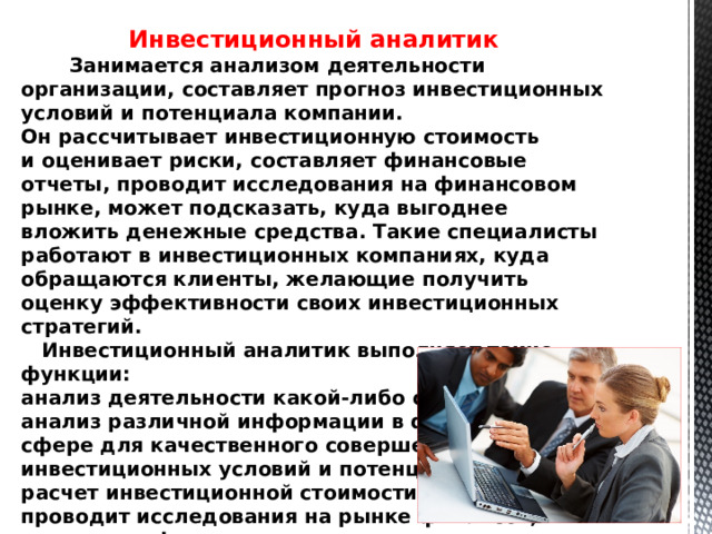 Инвестиционный аналитик   Занимается анализом деятельности организации, составляет прогноз инвестиционных условий и потенциала компании. Он рассчитывает инвестиционную стоимость и оценивает риски, составляет финансовые отчеты, проводит исследования на финансовом рынке, может подсказать, куда выгоднее вложить денежные средства. Такие специалисты работают в инвестиционных компаниях, куда обращаются клиенты, желающие получить оценку эффективности своих инвестиционных стратегий.  Инвестиционный аналитик выполняет такие функции: анализ деятельности какой-либо организации; анализ различной информации в финансовой сфере для качественного совершения прогнозов инвестиционных условий и потенциала; расчет инвестиционной стоимости рисков; проводит исследования на рынке финансов; составляет финансовые отчеты.   