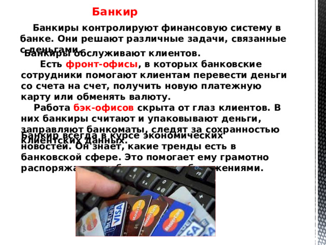 Банкир  Банкиры контролируют финансовую систему в банке. Они решают различные задачи, связанные с деньгами.  Банкиры обслуживают клиентов.  Есть фронт-офисы , в которых банковские сотрудники помогают клиентам перевести деньги со счета на счет, получить новую платежную карту или обменять валюту.  Работа бэк-офисов скрыта от глаз клиентов. В них банкиры считают и упаковывают деньги, заправляют банкоматы, следят за сохранностью клиентских данных.  Банкир всегда в курсе экономических новостей. Он знает, какие тренды есть в банковской сфере. Это помогает ему грамотно распоряжаться собственными сбережениями.   