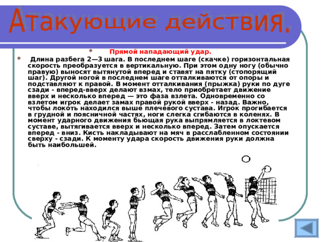 Прямой нападающий удар.  Длина разбега 2—3 шага. В последнем шаге (скачке) горизонтальная скорость преобразуется в вертикальную. При этом одну ногу (обычно правую) выносят вытянутой вперед и ставят на пятку (стопорящий шаг). Другой ногой в последнем шаге отталкиваются от опоры и подставляют к правой. В момент отталкивания (прыжка) руки по дуге сзади - вперед-вверх делают взмах, тело приобретает движение вверх и несколько вперед — это фаза взлета. Одновременно со взлетом игрок делает замах правой рукой вверх - назад. Важно, чтобы локоть находился выше плечевого сустава. Игрок прогибается в грудной и поясничной частях, ноги слегка сгибаются в коленях. В момент ударного движения бьющая рука выпрямляется в локтевом суставе, вытягивается вверх и несколько вперед. Затем опускается вперед - вниз. Кисть накладывают на мяч в расслабленном состоянии сверху - сзади. К моменту удара скорость движения руки должна быть наибольшей.  