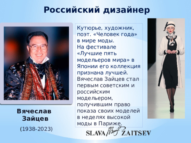 Российский дизайнер Кутюрье, художник, поэт. «Человек года» в мире моды. На фестивале «Лучшие пять модельеров мира» в Японии его коллекция признана лучшей . Вячеслав Зайцев стал первым советским и российским модельером, получившим право показа своих моделей в неделях высокой моды в Париже. Вячеслав Зайцев ( 1938-2023) 