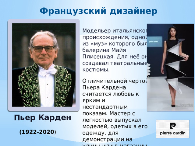 Французский дизайнер Модельер итальянского происхождения, одной из «муз» которого была балерина Майя Плисецкая. Для неё он создавал театральные костюмы. Отличительной чертой Пьера Кардена считается любовь к ярким и нестандартным показам. Мастер с легкостью выпускал моделей, одетых в его одежду, для демонстрации на улицы или в магазины. Пьер Карден (1922-2020 ) 
