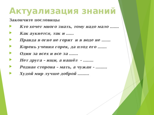 Актуализация знаний Закончите пословицы Кто хочет много знать, тому надо мало ……. Как аукнется, так и …… Правда в огне не горит и в воде не ……. Корень учения горек, да плод его ……. Один за всех и все за ……. Нет друга – ищи, а нашёл - …….. Родная сторона – мать, а чужая - ……… Худой мир лучше доброй ……… 