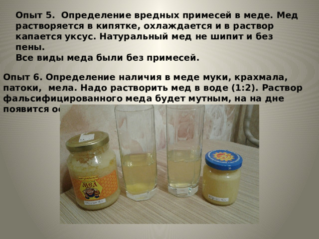 Опыт 5. Определение вредных примесей в меде. Мед растворяется в кипятке, охлаждается и в раствор капается уксус. Натуральный мед не шипит и без пены. Все виды меда были без примесей. Опыт 6. Определение наличия в меде муки, крахмала, патоки, мела. Надо растворить мед в воде (1:2). Раствор фальсифицированного меда будет мутным, на на дне появится осадок 