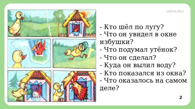 - Кто шёл по лугу? - Что он увидел в окне избушки? - Что подумал утёнок?   - Что он сделал? - Куда он вылил воду?   - Кто показался из окна? - Что оказалось на самом деле?  