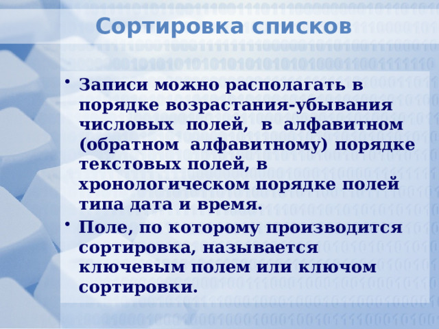 Сортировка списков Записи можно располагать в порядке возрастания-убывания числовых полей, в алфавитном (обратном алфавитному) порядке текстовых полей, в хронологическом порядке полей типа дата и время. Поле, по которому производится сортировка, называется ключевым полем или ключом сортировки. 
