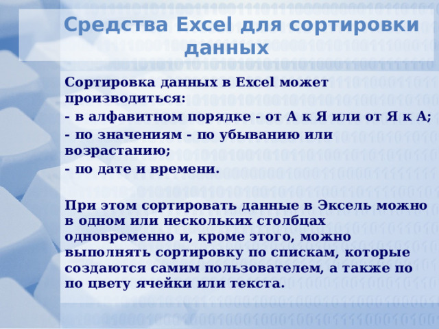 Средства Excel для сортировки данных Сортировка данных в Excel может производиться: - в алфавитном порядке - от А к Я или от Я к А; - по значениям - по убыванию или возрастанию; - по дате и времени.  При этом сортировать данные в Эксель можно в одном или нескольких столбцах одновременно и, кроме этого, можно выполнять сортировку по спискам, которые создаются самим пользователем, а также по по цвету ячейки или текста. 