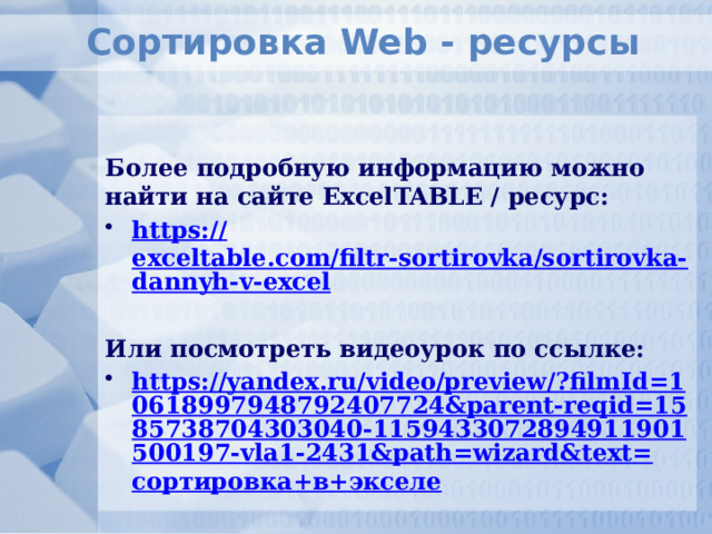 Сортировка Web - ресурсы  Более подробную информацию можно найти на сайте ExcelTABLE / ресурс: https :// exceltable.com/filtr-sortirovka/sortirovka-dannyh-v-excel  Или посмотреть видеоурок по ссылке: https://yandex.ru/video/preview/?filmId=10618997948792407724&parent-reqid=1585738704303040-1159433072894911901500197-vla1-2431&path=wizard&text= сортировка+в+экселе  