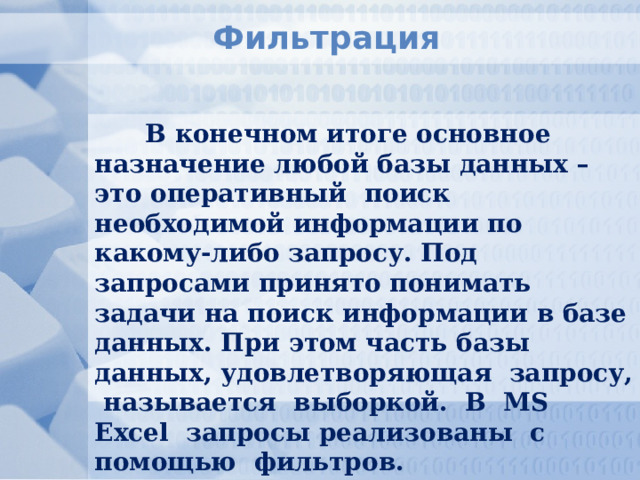 Фильтрация В конечном итоге основное назначение любой базы данных – это оперативный поиск необходимой информации по какому-либо запросу. Под запросами принято понимать задачи на поиск информации в базе данных. При этом часть базы данных, удовлетворяющая запросу, называется выборкой. В MS Excel запросы реализованы с помощью фильтров. 
