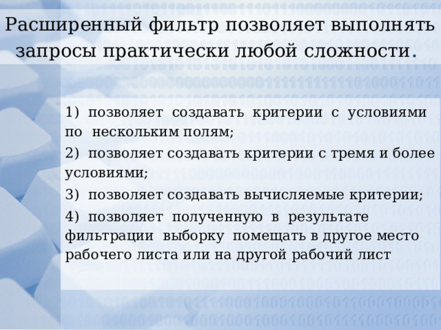 Расширенный фильтр позволяет выполнять запросы практически любой сложности . 1) позволяет создавать критерии с условиями по нескольким полям; 2) позволяет создавать критерии с тремя и более условиями; 3) позволяет создавать вычисляемые критерии; 4) позволяет полученную в результате фильтрации выборку помещать в другое место рабочего листа или на другой рабочий лист 