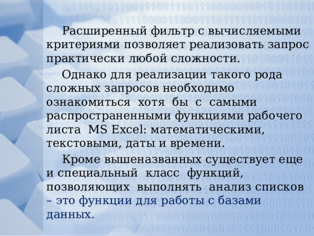 Расширенный фильтр с вычисляемыми критериями позволяет реализовать запрос практически любой сложности. Однако для реализации такого рода сложных запросов необходимо ознакомиться хотя бы с самыми распространенными функциями рабочего листа MS Excel: математическими, текстовыми, даты и времени. Кроме вышеназванных существует еще и специальный класс функций, позволяющих выполнять анализ списков – это функции для работы с базами данных. 