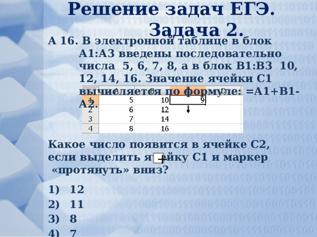 Решение задач ЕГЭ. Задача 2. А 16. В электронной таблице в блок А1:А3 введены последовательно числа 5, 6, 7, 8, а в блок В1:В3 10, 12, 14, 16. Значение ячейки С1 вычисляется по формуле: =А1+В1-А2. Какое число появится в ячейке С2, если выделить ячейку С1 и маркер «протянуть» вниз? 12 11 8 7 + 