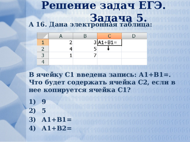 Решение задач ЕГЭ. Задача 5. А 16. Дана электронная таблица: В ячейку С1 введена запись: А1+В1=. Что будет содержать ячейка С2, если в нее копируется ячейка С1? 9 5 А1+В1= А1+В2= 