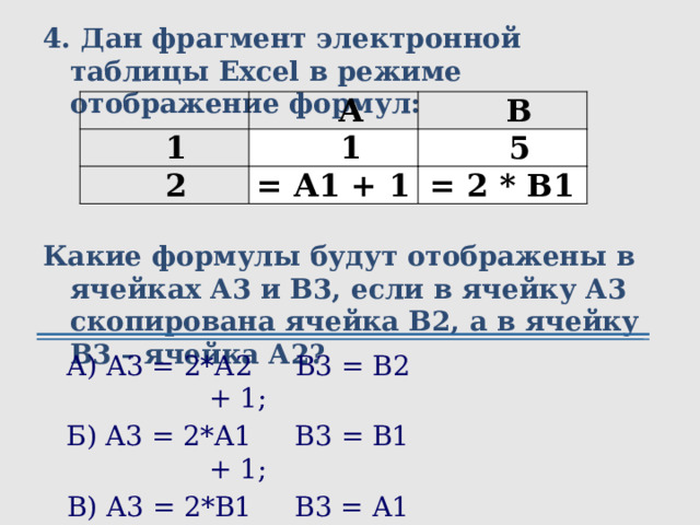 4. Дан фрагмент электронной таблицы Excel в режиме отображение формул:    Какие формулы будут отображены в ячейках А3 и В3, если в ячейку А3 скопирована ячейка В2, а в ячейку В3 – ячейка А2? А 1 В 1 2 5 = А1 + 1 = 2 * В1 А) А3 = 2*А2 В3 = В2 + 1; Б) А3 = 2*А1 В3 = В1 + 1; В) А3 = 2*B1 В3 = A1 + 1; Г) А3 = 2*B2 В3 = A2 + 1.  