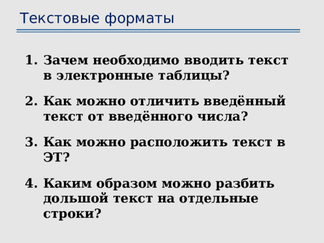 Текстовые форматы Зачем необходимо вводить текст в электронные таблицы? Как можно отличить введённый текст от введённого числа? Как можно расположить текст в ЭТ? Каким образом можно разбить дольшой текст на отдельные строки? 