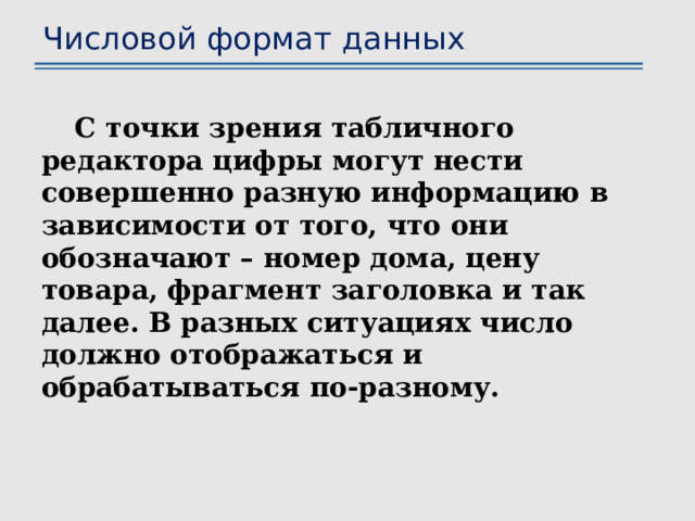 Числовой формат данных С точки зрения табличного редактора цифры могут нести совершенно разную информацию в зависимости от того, что они обозначают – номер дома, цену товара, фрагмент заголовка и так далее. В разных ситуациях число должно отображаться и обрабатываться по-разному. 